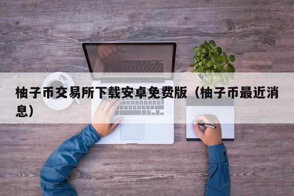 柚子币交易所下载安卓免费版（柚子币最近消息）