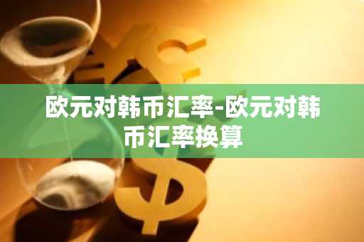 欧元对韩币汇率-欧元对韩币汇率换算