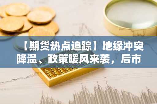 【期货热点追踪】地缘冲突降温、政策暖风来袭，后市原油系走势如何？