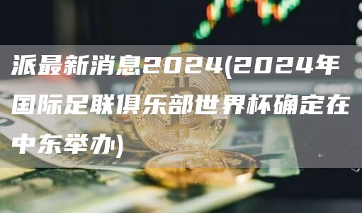 派最新消息2024 - 2024年国际足联俱乐部世界杯确定在中东举办