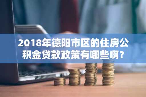2018年德阳市区的住房公积金贷款政策有哪些啊？