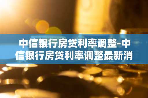中信银行房贷利率调整-中信银行房贷利率调整最新消息