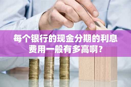 每个银行的现金分期的利息费用一般有多高啊？