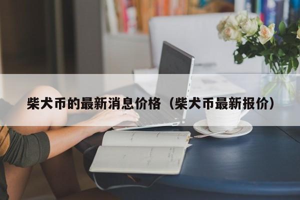 柴犬币的最新消息价格（柴犬币最新报价）