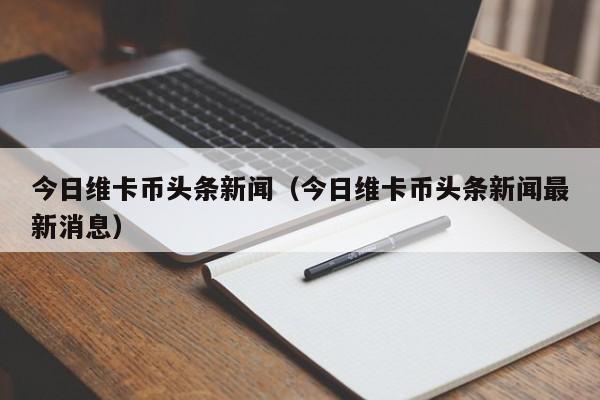 今日维卡币头条新闻（今日维卡币头条新闻最新消息）