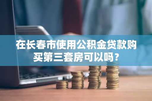 在长春市使用公积金贷款购买第三套房可以吗？