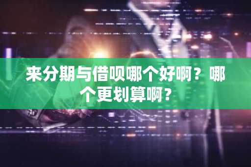 来分期与借呗哪个好啊？哪个更划算啊？