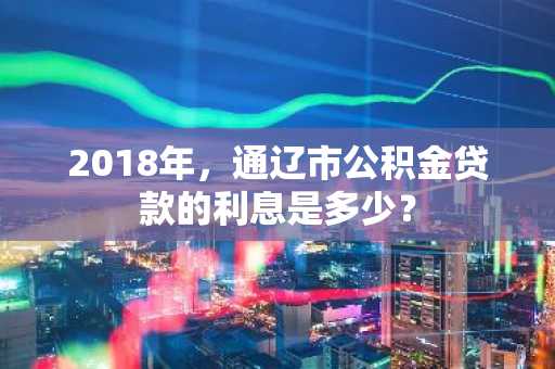 2018年，通辽市公积金贷款的利息是多少？