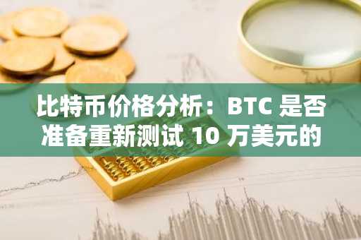 比特币价格分析：BTC 是否准备重新测试 10 万美元的支撑位？