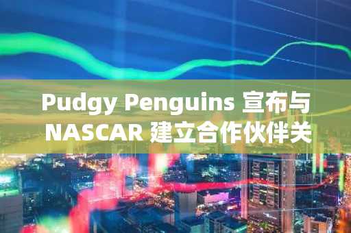 Pudgy Penguins 宣布与 NASCAR 建立合作伙伴关系