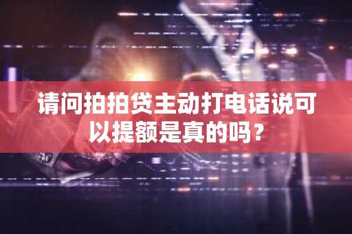 请问拍拍贷主动打电话说可以提额是真的吗？