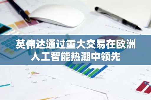 英伟达通过重大交易在欧洲人工智能热潮中领先