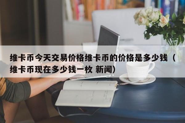 维卡币今天交易价格维卡币的价格是多少钱（维卡币现在多少钱一枚 新闻）