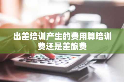 出差培训产生的费用算培训费还是差旅费