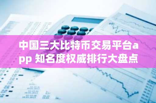 中国三大比特币交易平台app 知名度权威排行大盘点