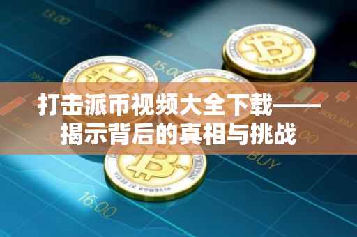 打击派币视频大全下载——揭示背后的真相与挑战