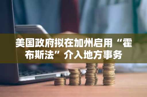 美国政府拟在加州启用“霍布斯法”介入地方事务