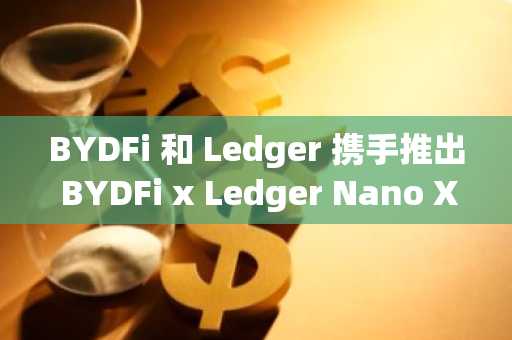 BYDFi 和 Ledger 携手推出 BYDFi x Ledger Nano X 限量版全球活动