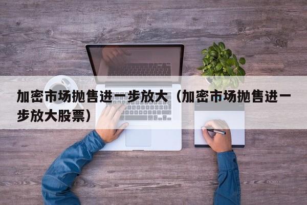 加密市场抛售进一步放大（加密市场抛售进一步放大股票）