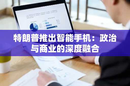 特朗普推出智能手机：政治与商业的深度融合