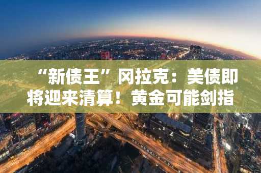 “新债王”冈拉克：美债即将迎来清算！黄金可能剑指4000美元