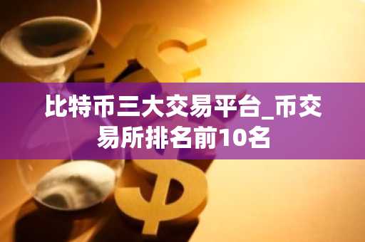比特币三大交易平台_币交易所排名前10名