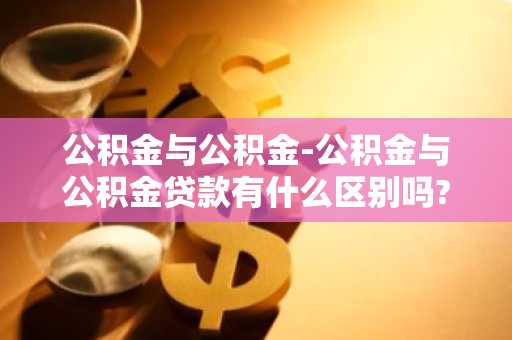 公积金与公积金-公积金与公积金贷款有什么区别吗?