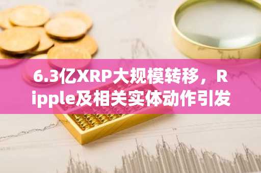 6.3亿XRP大规模转移，Ripple及相关实体动作引发关注