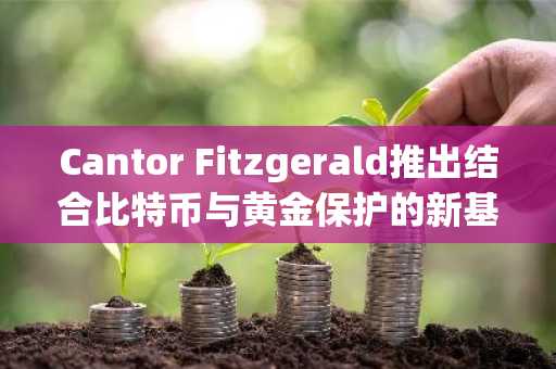 Cantor Fitzgerald推出结合比特币与黄金保护的新基金