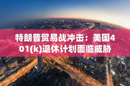 特朗普贸易战冲击：美国401(k)退休计划面临威胁