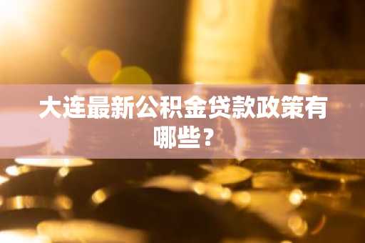 大连最新公积金贷款政策有哪些？