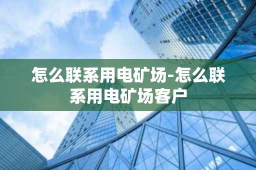 怎么联系用电矿场-怎么联系用电矿场客户
