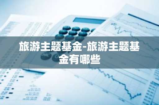 旅游主题基金-旅游主题基金有哪些