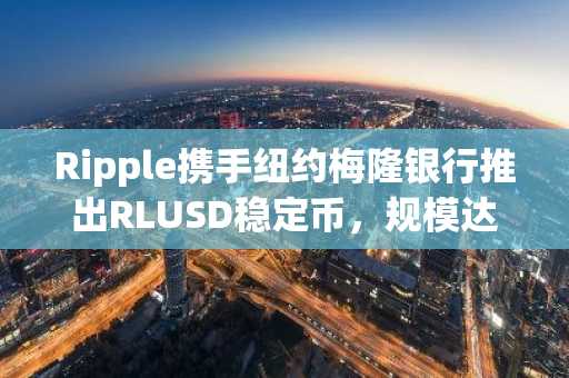 Ripple携手纽约梅隆银行推出RLUSD稳定币，规模达5亿美元