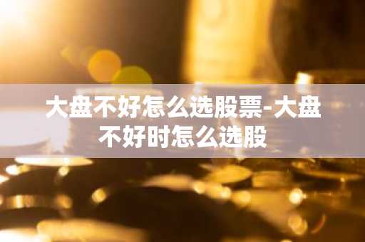 大盘不好怎么选股票-大盘不好时怎么选股