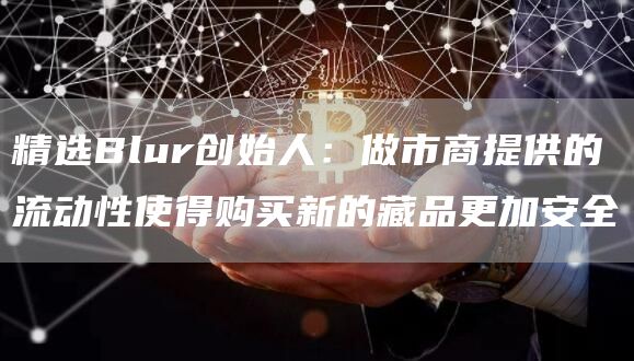 精选Blur创始人：做市商提供的流动性使得购买新的藏品更加安全