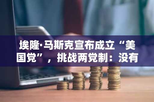 埃隆·马斯克宣布成立“美国党”，挑战两党制：没有州长、议员和捐赠者的全新起点