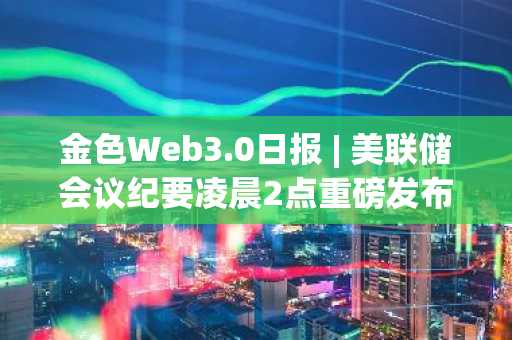 金色Web3.0日报 | 美联储会议纪要凌晨2点重磅发布，DeFi与NFT市场动态一览