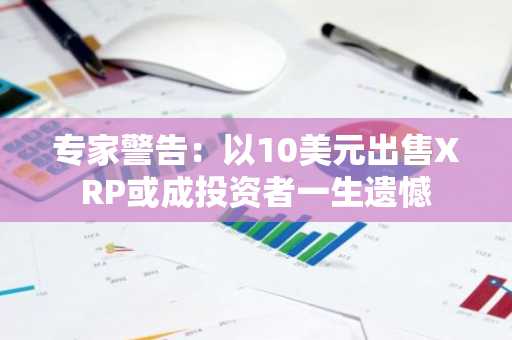 专家警告：以10美元出售XRP或成投资者一生遗憾