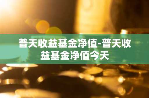 普天收益基金净值-普天收益基金净值今天