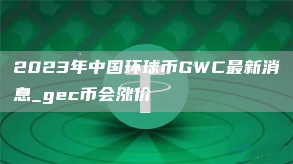 2023年中国环球币GWC最新消息_gc币会涨价