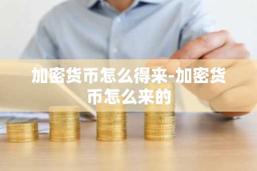 加密货币怎么得来-加密货币怎么来的