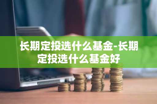 长期定投选什么基金-长期定投选什么基金好