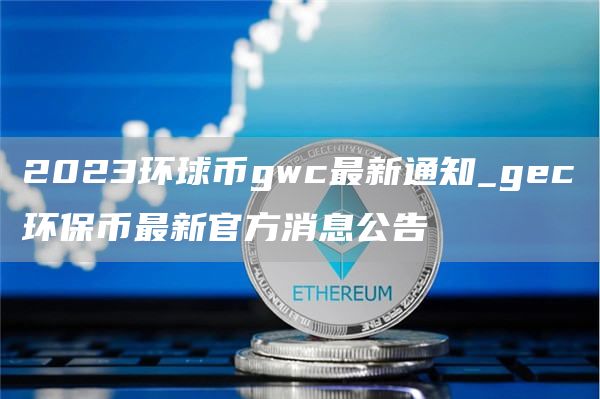 2023环球币gwc最新通知_gc环保币最新官方消息公告