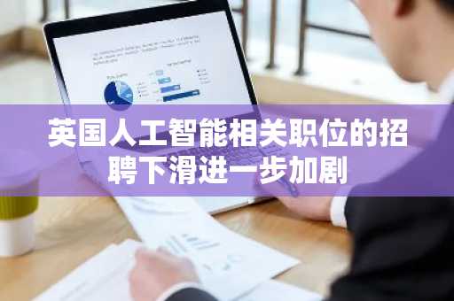 英国人工智能相关职位的招聘下滑进一步加剧