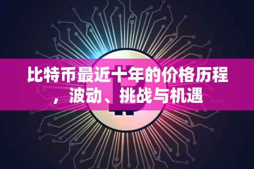 比特币最近十年的价格历程，波动、挑战与机遇