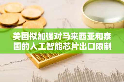 美国拟加强对马来西亚和泰国的人工智能芯片出口限制