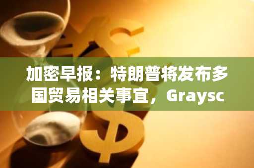 加密早报：特朗普将发布多国贸易相关事宜，Grayscale 公布 Q2 多资产基金占比权重