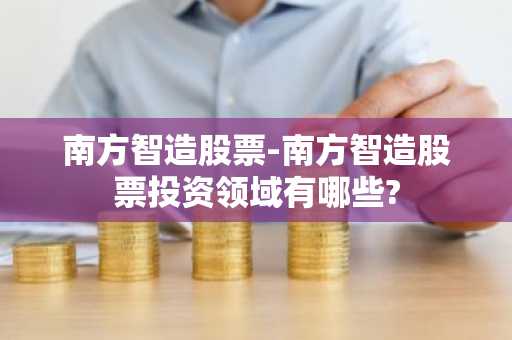 南方智造股票-南方智造股票投资领域有哪些?