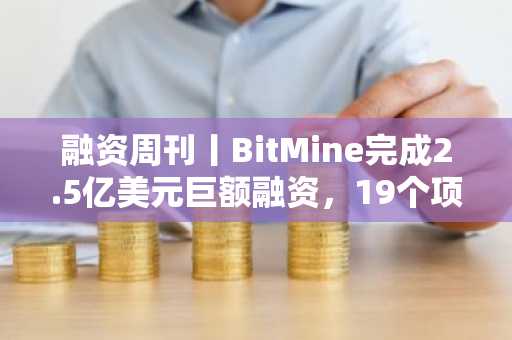 融资周刊丨BitMine完成2.5亿美元巨额融资，19个项目总计吸金4.584亿美元